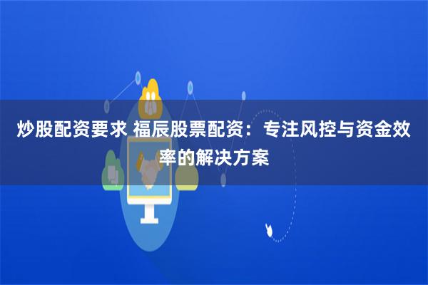 炒股配资要求 福辰股票配资：专注风控与资金效率的解决方案