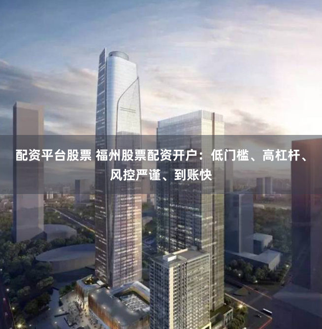 配资平台股票 福州股票配资开户：低门槛、高杠杆、风控严谨、到账快